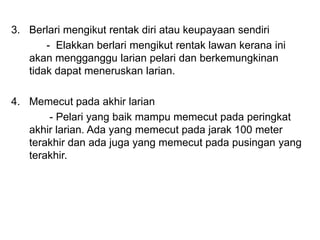 3. Berlari mengikut rentak diri atau keupayaan sendiri
- Elakkan berlari mengikut rentak lawan kerana ini
akan mengganggu larian pelari dan berkemungkinan
tidak dapat meneruskan larian.
4. Memecut pada akhir larian
- Pelari yang baik mampu memecut pada peringkat
akhir larian. Ada yang memecut pada jarak 100 meter
terakhir dan ada juga yang memecut pada pusingan yang
terakhir.
 