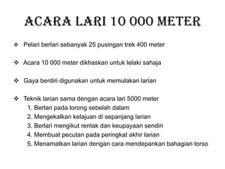 Acara Lari 10 000 meter
 Pelari berlari sebanyak 25 pusingan trek 400 meter
 Acara 10 000 meter dikhaskan untuk lelaki sahaja
 Gaya berdiri digunakan untuk memulakan larian
 Teknik larian sama dengan acara lari 5000 meter
1. Berlari pada lorong sebelah dalam
2. Mengekalkan kelajuan di sepanjang larian
3. Berlari mengikut rentak dan keupayaan sendiri
4. Membuat pecutan pada peringkat akhir larian
5. Menamatkan larian dengan cara mendepankan bahagian torso
 