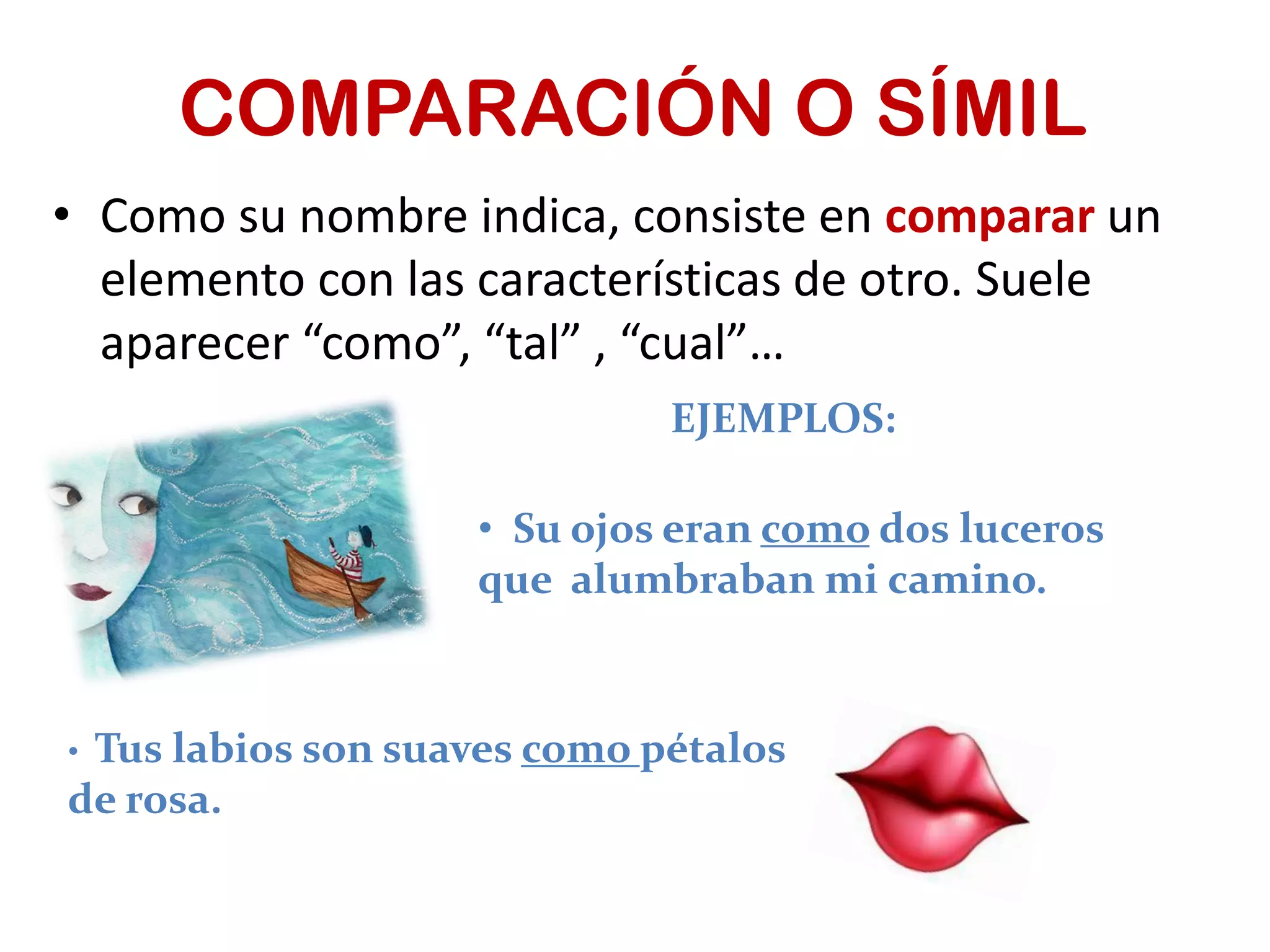 COMPARACIÓN O SÍMIL
• Como su nombre indica, consiste en comparar un
elemento con las características de otro. Suele
aparecer “como”, “tal” , “cual”…
EJEMPLOS:
• Su ojos eran como dos luceros
que alumbraban mi camino.
• Tus labios son suaves como pétalos
de rosa.
 
