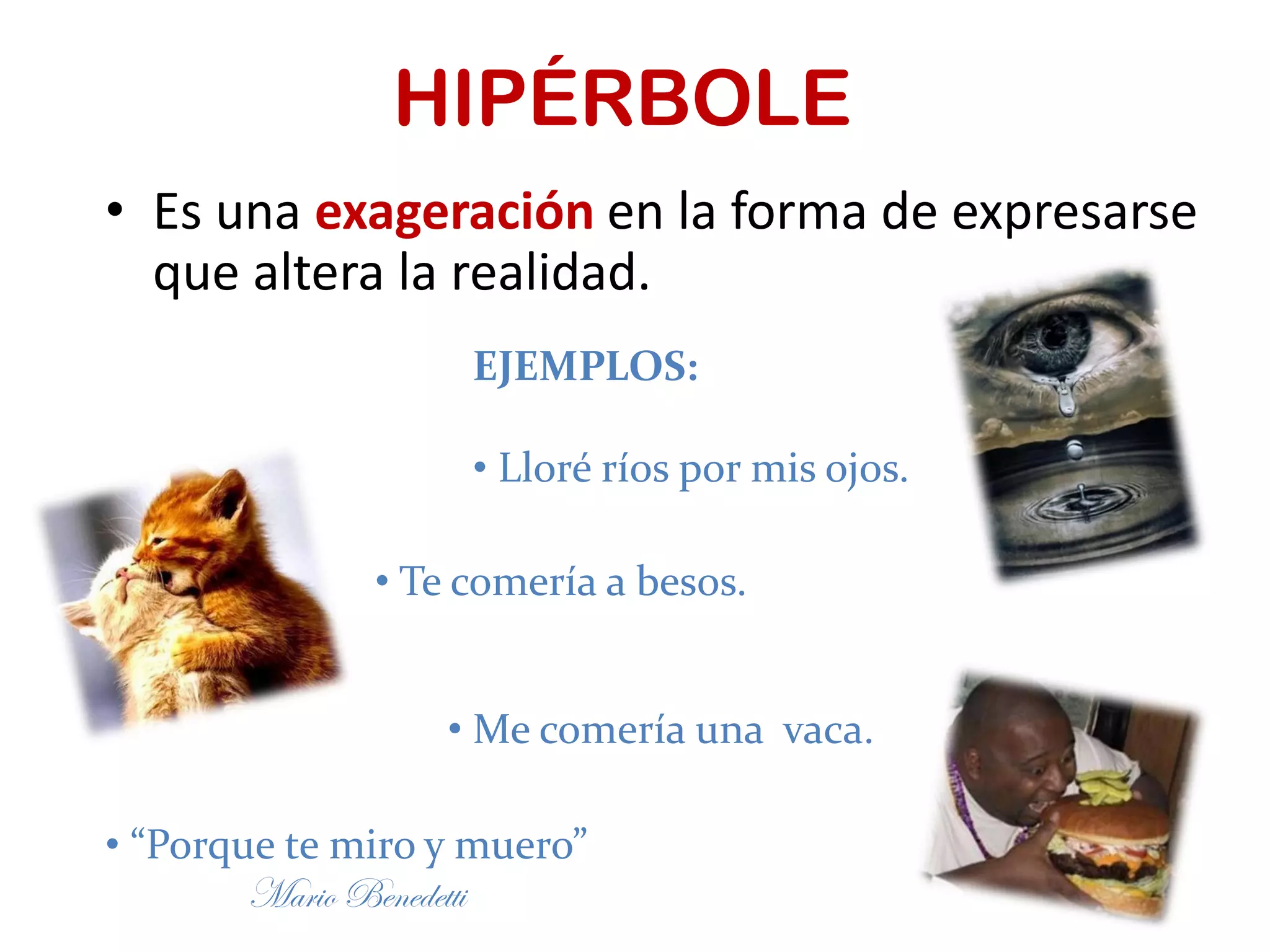 HIPÉRBOLE
• Es una exageración en la forma de expresarse
que altera la realidad.
EJEMPLOS:
• Lloré ríos por mis ojos.
• Te comería a besos.
• Me comería una vaca.
• “Porque te miro y muero”
Mario Benedetti
 