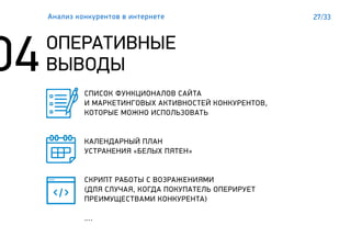 27/33
ОПЕРАТИВНЫЕ
ВЫВОДЫ
Анализ конкурентов в интернете
СПИСОК ФУНКЦИОНАЛОВ САЙТА
И МАРКЕТИНГОВЫХ АКТИВНОСТЕЙ КОНКУРЕНТОВ,
КОТОРЫЕ МОЖНО ИСПОЛЬЗОВАТЬ
КАЛЕНДАРНЫЙ ПЛАН
УСТРАНЕНИЯ «БЕЛЫХ ПЯТЕН»
СКРИПТ РАБОТЫ С ВОЗРАЖЕНИЯМИ
(ДЛЯ СЛУЧАЯ, КОГДА ПОКУПАТЕЛЬ ОПЕРИРУЕТ
ПРЕИМУЩЕСТВАМИ КОНКУРЕНТА)
….
 