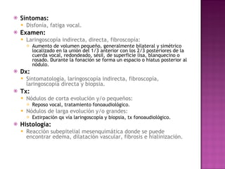 Síntomas: Disfonía, fatiga vocal.  Examen:   Laringoscopía indirecta, directa, fibroscopía: Aumento de volumen pequeño, generalmente bilateral y simétrico localizado en la unión del 1/3 anterior con los 2/3 posteriores de la cuerda vocal, redondeado, sésil, de superficie lisa, blanquecino o rosado. Durante la fonación se forma un espacio o hiatus posterior al nódulo. Dx: Sintomatología, laringoscopía indirecta, fibroscopía, laringoscopía directa y biopsia. Tx: Nódulos de corta evolución y/o pequeños:  Reposo vocal, tratamiento fonoaudiológico. Nódulos de larga evolución y/o grandes:  Extirpación qx vía laringoscopía y biopsia, tx fonoaudiológico. Histología: Reacción subepitelial mesenquimática donde se puede encontrar edema, dilatación vascular, fibrosis e hialinización. 