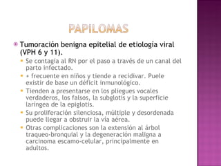 Tumoración benigna epitelial de etiología viral (VPH 6 y 11).  Se contagia al RN por el paso a través de un canal del parto infectado. + frecuente en niños y tiende a recidivar. Puele existir de base un déficit inmunológico. Tienden a presentarse en los pliegues vocales verdaderos, los falsos, la subglotis y la superficie laríngea de la epiglotis.  Su proliferación silenciosa, múltiple y desordenada puede llegar a obstruir la vía aérea.  Otras complicaciones son la extensión al árbol traqueo-bronquial y la degeneración maligna a carcinoma escamo-celular, principalmente en adultos. 