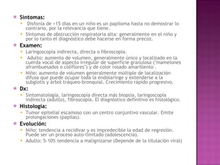 Síntomas: Disfonía de >15 dias en un niño es un papiloma hasta no demostrar lo contrario, por la relevancia que tiene.  Síntomas de obstrucción respiratoria alta: generalmente en el niño y por lo tanto el diagnóstico debe hacerse en forma precoz.  Examen:   Laringoscopía indirecta, directa o fibroscopía. Adulto: aumento de volumen, generalmente único y localizado en la cuerda vocal de aspecto irregular de superficie granulosa ("mamelones aframbuesados o coliflores") y de color rosado amarillento .  Niño: aumento de volumen generalmente múltiple de localización difusa que puede ocupar toda la endolaringe y extenderse a la subglotis y árbol tráqueo-bronquial. Crecimiento rápido progresivo. Dx:  Sintomatología, laringoscopía directa más biopsia, laringoscopía indirecta (adulto), fibroscopía. El diagnóstico definitivo es histológico. Histología:   Tumor epitelial escamoso con un centro conjuntivo vascular. Emite prolongaciones (papilas). Evolución: Niño: tendencia a recidivar y es impredecible la edad de regresión. Puede ser un proceso auto-limitado (adolescencia). Adulto: 5-10% tendencia a malignizarse (Depende de la titulación viral)  