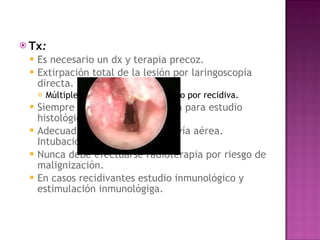 Tx : Es necesario un dx y terapia precoz.  Extirpación total de la lesión por laringoscopía directa.  Múltiples intervenciones en el niño por recidiva.  Siempre debe enviarse muestra para estudio histológico.  Adecuada estabilización de la vía aérea. Intubación oro o naso traqueal  Nunca debe efectuarse radioterapia por riesgo de malignización. En casos recidivantes estudio inmunológico y estimulación inmunológiga. 