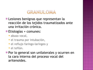 Lesiones benignas que representan la reacción de los tejidos traumatizados ante una irritación crónica.  Etiologías + comunes: abuso vocal,  el trauma por intubación,  el reflujo faringo-laríngeo y  el teflón.  Por lo general son unilaterales y ocurren en la cara interna del proceso vocal del aritenoides. 