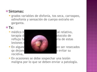 Síntomas: grados variables de disfonía, tos seca, carraspeo, odinofonía y sensación de cuerpo extraño en garganta.  Tx: médico inicialmente. Reposo vocal relativo, terapia de voz, y siguiendo el protocolo de reflujo faringo-laríngeo, la mayoría de estas lesiones suelen involucionar.  En algunos casos persisten y deben ser resecados qx dejando su base cubierta para evitar su recidiva,  En ocasiones se debe sospechar una lesión maligna por lo que se deben enviar a patología. 