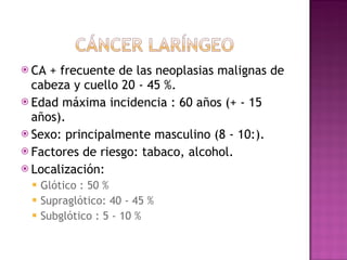 CA + frecuente de las neoplasias malignas de cabeza y cuello 20 - 45 %. Edad máxima incidencia : 60 años (+ - 15 años). Sexo: principalmente masculino (8 - 10:). Factores de riesgo: tabaco, alcohol. Localización:  Glótico : 50 % Supraglótico: 40 - 45 % Subglótico : 5 - 10 % 