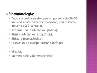 Sintomatología:   Debe sospecharse siempre en persona de 50-70 años de edad, fumador, bebedor, con disfonía mayor de 2-3 semanas.  Disfonía (en la ubicación glótica),  disnea (ubicación subglótica),  disfagia (supraglótica),  sensación de cuerpo extraño laríngeo,  tos,  otalgia, aumento de volumen cervical. 