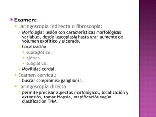 Examen:   Laringoscopía indirecta o fibroscopía:  Morfología: lesión con características morfológicas variables, desde leucoplasia hasta gran aumento de volumen exofítico y ulcerado. Localización:  supraglótico. glótico.  subglótico. Movilidad cordal. Examen cervical:  buscar compromiso ganglionar. Laringoscopía directa:  permite precisar aspectos morfológicos, localización y extensión, tomar biopsia, etapificación según clasificación TNM. 