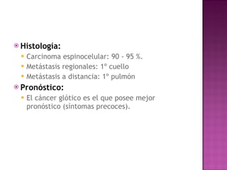Histología:   Carcinoma espinocelular: 90 - 95 %. Metástasis regionales: 1º cuello Metástasis a distancia: 1º pulmón Pronóstico:  El cáncer glótico es el que posee mejor pronóstico (síntomas precoces).  