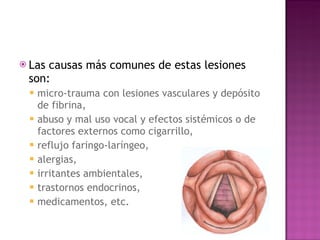 Las causas más comunes de estas lesiones son: micro-trauma con lesiones vasculares y depósito de fibrina,  abuso y mal uso vocal y efectos sistémicos o de factores externos como cigarrillo,  reflujo faringo-laríngeo,  alergias,  irritantes ambientales,  trastornos endocrinos,  medicamentos, etc. 