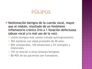 Neofomación benigna de la cuerda vocal, mayor que el nódulo, resultado de un fenómeno inflamatorio crónico 2rio a 1 fonación defectuosa (abuso vocal y/o mal uso de la voz). Lesión benigna más común tratada quirúrgicamente.  76% hombres con edad promedio de 40 años.  85% unilaterales, 10% bilaterales y 5% múltiples y bilaterales.  15% se asocian a otras lesiones benignas.  80-90% de los pacientes son fumadores. 