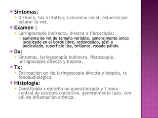Síntomas:   Disfonía, tos irritativa, cansancio vocal, esfuerzo por aclarar la voz. Examen :  Laringoscopía indirecta, directa o fibroscopía:  aumento de vol de tamaño variable, generalmente único localizado en el borde libre, redondeado, sésil o pediculado, superficie lisa, brillante, rosado pálido. Dx: Síntomas, laringoscopía indirecta, fibroscopía, laringoscopía directa y biopsia. Tx: Extirpación qx vía laringoscopía directa y biopsia, tx fonoaudiológico. Histología : Constituído x epitelio no queratinizado y 1 zona central de estroma conectivo, generalmente laxo, con cél de inflamación crónica. 