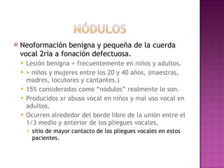 Neoformación benigna y pequeña de la cuerda vocal 2ria a fonación defectuosa.  Lesión benigna + frecuentemente en niños y adultos.  > niños y mujeres entre los 20 y 40 años, (maestras, madres, locutores y cantantes.)  15% consideradas como “nódulos” realmente lo son. Producidos xr abuso vocal en niños y mal uso vocal en adultos.  Ocurren alrededor del borde libre de la unión entre el 1/3 medio y anterior de los pliegues vocales,  sitio de mayor contacto de los pliegues vocales en estos pacientes. 