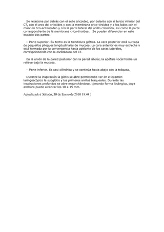 Se relaciona por detrás con el sello cricoideo, por delante con el tercio inferior del
CT, con el arco del cricoides y con la membrana crico-tiroidea y a los lados con el
músculo tiro-aritenoideo y con la parte lateral del anillo cricoideo, así como la parte
correspondiente de la membrana crico-tiroidea. Se pueden diferenciar en este
espacio dos partes:

  - Parte superior. Su techo es la hendidura glótica. La cara posterior está surcada
de pequeños pliegues longitudinales de mucosa. La cara anterior es muy estrecha y
está formada por la convergencia hacia adelante de las caras laterales,
correspondiendo con la escotadura del CT.

  En la unión de la pared posterior con la pared lateral, la apófisis vocal forma un
relieve bajo la mucosa.

  - Parte inferior. Es casi cilíndrica y se continúa hacia abajo con la tráquea.

  Durante la inspiración la glotis se abre permitiendo ver en el examen
laringoscópico la subglotis y los primeros anillos traqueales. Durante las
inspiraciones profundas se abre ensanchándose, tomando forma losángica, cuya
anchura puede alcanzar los 10 a 15 mm.

Actualizado ( Sábado, 30 de Enero de 2010 18:44 )
 