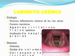LARINGITIS CRÓNICA
 Etiología
    Procesos inflamatorios crónicos de las vías aéreas
    Factores mecánicos
    Ag e n t e s i r r i t a t i v o s
     f i s i c o -químicos
    Irradiación d e n e o p l a s i a s
     p r e v i a s

 Síntomas
    Disfonías
    Pérdida d e v o l u m e n d e v o z
    Ca r r a s p e o y t o s
 