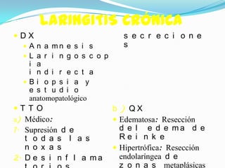 LARINGITIS CRÓNICA
DX                           s e c r e c i o n e
    A n a mn e s i s         s
    L a r i n g o s c o p
     i a
     i n d i r e c t a
    Bi o p s i a y
     e s t u d i o
     anatomopatológico
T T O                     b ) QX
a) Médico:                  Edematosa: Resección
1. Supresión d e             d e l e d e ma d e
   t o d a s l a s         Re i n k e
   n o x a s              Hipertrófica: Resección
2. D e s i n f l a m a     endolaríngea d e
                           z o n a s metaplásicas
 