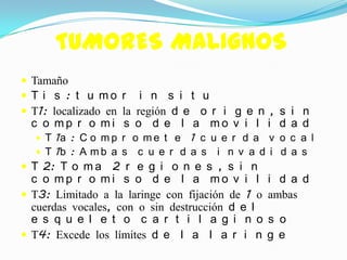 TUMORES MALIGNOS
 Tamaño
 T i s : t u mo r i n s i t u
 T1: localizado en la región d e o r i g e n , s i n
  c o mp r o mi s o d e l a mo v i l i d a d
   T 1a : C o m p r o m e t e   1 c u e r d a v o c a l
   T 1b : A m b a s   c u e r d a s i n v a d i d a s
 T 2: T o m a 2 r e g i o n e s , s i n
  c o mp r o mi s o d e l a mo v i l              i d a d
 T3: Limitado a la laringe con fijación de 1 o   ambas
  cuerdas vocales, con o sin destrucción d e l
  e s q u e l e t o c a r t i l a g i n o         s o
 T4: Excede los límites d e l a l a r i n        g e
 