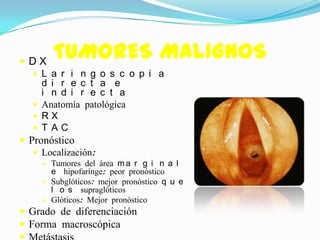  DX
        TUMORES MALIGNOS
    L a r i n g o s c o p i a
     d i r e c t a e
     i n d i r e c t a
    Anatomía patológica
    RX
    T AC
 Pronóstico
    Localización:
       Tumores del área m a r g i n a l
        e hipofarínge: peor pronóstico
       Subglóticos: mejor pronóstico q u e
        l o s supraglóticos
       Glóticos: Mejor pronóstico
 Grado de diferenciación
 Forma macroscópica
 