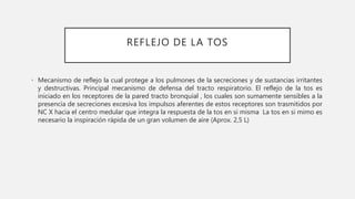 REFLEJO DE LA TOS
• Mecanismo de reflejo la cual protege a los pulmones de la secreciones y de sustancias irritantes
y destructivas. Principal mecanismo de defensa del tracto respiratorio. El reflejo de la tos es
iniciado en los receptores de la pared tracto bronquial , los cuales son sumamente sensibles a la
presencia de secreciones excesiva los impulsos aferentes de estos receptores son trasmitidos por
NC X hacia el centro medular que integra la respuesta de la tos en si misma La tos en si mimo es
necesario la inspiración rápida de un gran volumen de aire (Aprox. 2,5 L)
 