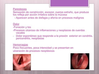 Parestesias
Sensación de constricción, escozor, cuerpo extraño, que produce
tos refleja por acción irritativa sobre la mucosa
- Aparecen antes de disfagia y afonía en procesos malignos
Dolor
-Fonación y tos
-Procesos ulceroso de inflamaciones y neoplasias de cuerdas
vocales
- Dolor espontáneo que responde a la presión exterior en condritis,
pericondritis, neoplasias
Hemorragias
Poco frecuentes, poca intensidad y se presentan en
ulceración de procesos neoplásicos
 