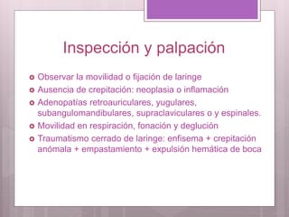 Inspección y palpación
 Observar la movilidad o fijación de laringe
 Ausencia de crepitación: neoplasia o inflamación
 Adenopatías retroauriculares, yugulares,
subangulomandibulares, supraclaviculares o y espinales.
 Movilidad en respiración, fonación y deglución
 Traumatismo cerrado de laringe: enfisema + crepitación
anómala + empastamiento + expulsión hemática de boca
 