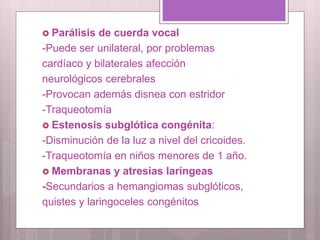  Parálisis de cuerda vocal
-Puede ser unilateral, por problemas
cardíaco y bilaterales afección
neurológicos cerebrales
-Provocan además disnea con estridor
-Traqueotomía
 Estenosis subglótica congénita:
-Disminución de la luz a nivel del cricoides.
-Traqueotomía en niños menores de 1 año.
 Membranas y atresias laríngeas
-Secundarios a hemangiomas subglóticos,
quistes y laringoceles congénitos
 