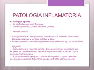 PATOLOGÍA INFLAMATORIA
 Laringitis agudas
- La etiología suele ser infecciosa
- Disfonia (Adultos), Disnea y estridor (Niños)
- Formas clínicas
** Laringitis catarral: Viral (rinovirus, parainfluenza e influenza, adenovirus)
- Cursa con disfonía y tos seca irritativa y dolor.
- En la exploración se ve la laringe eritematosa, edematosa y con secreciones.
**Epiglotitis:
- Cursa confiebre, malestar general, disnea con estridor inspiratorio que
empeora en decúbito supino, y que hace que permanezca sentado con el
cuello en hiperextensión
- Exploración de laringe para confirmar el diagnóstico y para descartar
que sea consecuencia de tumores, cuerpos extraños y laringopioceles
 