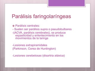 Parálisis faringolaríngeas
 Parálisis centrales:
- Suelen ser parálisis supra o pseudobulbares
-(ACVA, parálisis cerebrales), se produce
espasticidad y enlentecimiento en los
movimientos de la laringe
-Lesiones extrapiramidales
(Parkinson, Corea de Huntington)
-Lesiones cerebelosas (disartria atáxica)
 