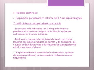  Parálisis periféricas:
- Se producen por lesiones en el tronco del X ó sus ramas laríngeas:
** Lesión del nervio laríngeo inferior o recurrente
- Las causas más habituales son la cirugía de tiroides y
paratiroides los tumores malignos de tiroides, la intubación
orotraqueal, los traumas laríngeos.
- Dentro de la causas torácicas lesión del nervio recurrente
Izquierdo por tumores malignos de pulmón y de mediastino, las
Cirugías endotorácicas y las enfermedades cardíacas(estenosis
mitral, aneurismas aórticos)
- Se presenta disfonía con diplofonía (voz bitonal), aparecer
disnea (lesión bilateral) y es necesaria la realización de una
traqueotomía
 