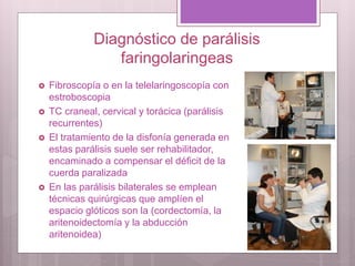 Diagnóstico de parálisis
faringolaringeas
 Fibroscopía o en la telelaringoscopía con
estroboscopia
 TC craneal, cervical y torácica (parálisis
recurrentes)
 El tratamiento de la disfonía generada en
estas parálisis suele ser rehabilitador,
encaminado a compensar el déficit de la
cuerda paralizada
 En las parálisis bilaterales se emplean
técnicas quirúrgicas que amplíen el
espacio glóticos son la (cordectomía, la
aritenoidectomía y la abducción
aritenoidea)
 