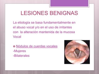 LESIONES BENIGNAS
La etiología se basa fundamentalmente en
el abuso vocal y/o en el uso de irritantes
con la alteración mantenida de la mucosa
Vocal
 Nódulos de cuerdas vocales
-Mujeres
-Bilaterales
 