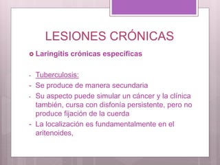 LESIONES CRÓNICAS
 Laringitis crónicas específicas
- Tuberculosis:
- Se produce de manera secundaria
- Su aspecto puede simular un cáncer y la clínica
también, cursa con disfonía persistente, pero no
produce fijación de la cuerda
- La localización es fundamentalmente en el
aritenoides,
 