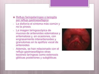  Reflujo faringolaríngeo o laringitis
por reflujo gastroesofágico:
- La disfonía el síntoma más común y
no la pirosis
- La imagen laringoscópica de
mucosa de aritenoides edematosa y
eritematosa y, en ocasiones, con
engrasamiento interaritenoideo y
granulomas en la apófisis vocal de
aritenoides
- Además, se han relacionado con el
reflujo gastroesofágico otras
lesiones laríngeas como estenosis
glóticas posteriores y subglóticas
 