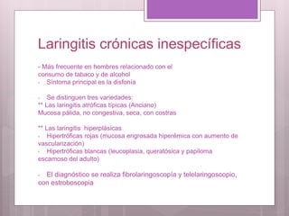 Laringitis crónicas inespecíficas
- Más frecuente en hombres relacionado con el
consumo de tabaco y de alcohol
- Síntoma principal es la disfonía
- Se distinguen tres variedades:
** Las laringitis atróficas típicas (Anciano)
Mucosa pálida, no congestiva, seca, con costras
** Las laringitis hiperplásicas
- Hipertróficas rojas (mucosa engrosada hiperémica con aumento de
vascularización)
- Hipertróficas blancas (leucoplasia, queratósica y papiloma
escamoso del adulto)
- El diagnóstico se realiza fibrolaringoscopía y telelaringoscopio,
con estroboscopia
 