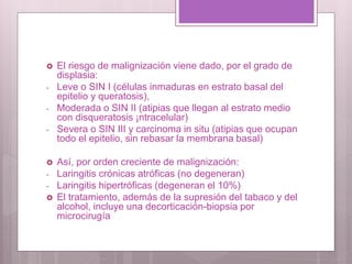  El riesgo de malignización viene dado, por el grado de
displasia:
- Leve o SIN I (células inmaduras en estrato basal del
epitelio y queratosis),
- Moderada o SIN II (atipias que llegan al estrato medio
con disqueratosis ¡ntracelular)
- Severa o SIN III y carcinoma in situ (atipias que ocupan
todo el epitelio, sin rebasar la membrana basal)
 Así, por orden creciente de malignización:
- Laringitis crónicas atróficas (no degeneran)
- Laringitis hipertróficas (degeneran el 10%)
 El tratamiento, además de la supresión del tabaco y del
alcohol, incluye una decorticación-biopsia por
microcirugía
 