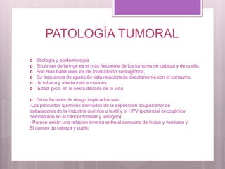 PATOLOGÍA TUMORAL
 Etiología y epidemiología
 El cáncer de laringe es el más frecuente de los tumores de cabeza y de cuello.
 Son más habituales los de localización supraglótica,
 Su frecuencia de aparición está relacionada directamente con el consumo
 de tabaco y afecta más a varones
 Edad pico en la sexta década de la vida
 Otros factores de riesgo implicados son:
-Los productos químicos derivados de la exposición ocupacional de
trabajadores de la industria química o textil y el HPV (potencial oncogénico
demostrado en el cáncer tonsilar y laríngeo).
- Parece existir una relación inversa entre el consumo de frutas y verduras y
El cáncer de cabeza y cuello
 