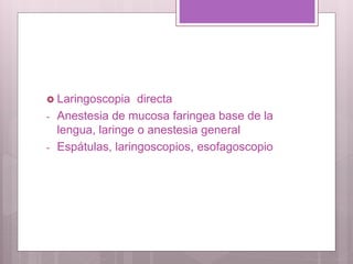  Laringoscopia directa
- Anestesia de mucosa faringea base de la
lengua, laringe o anestesia general
- Espátulas, laringoscopios, esofagoscopio
 