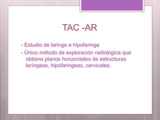 TAC -AR
- Estudio de laringe e hipofaringe
- Único método de exploración radiológica que
obtiene planos horizontales de estructuras
laríngeas, hipofaringeas, cervicales.
 