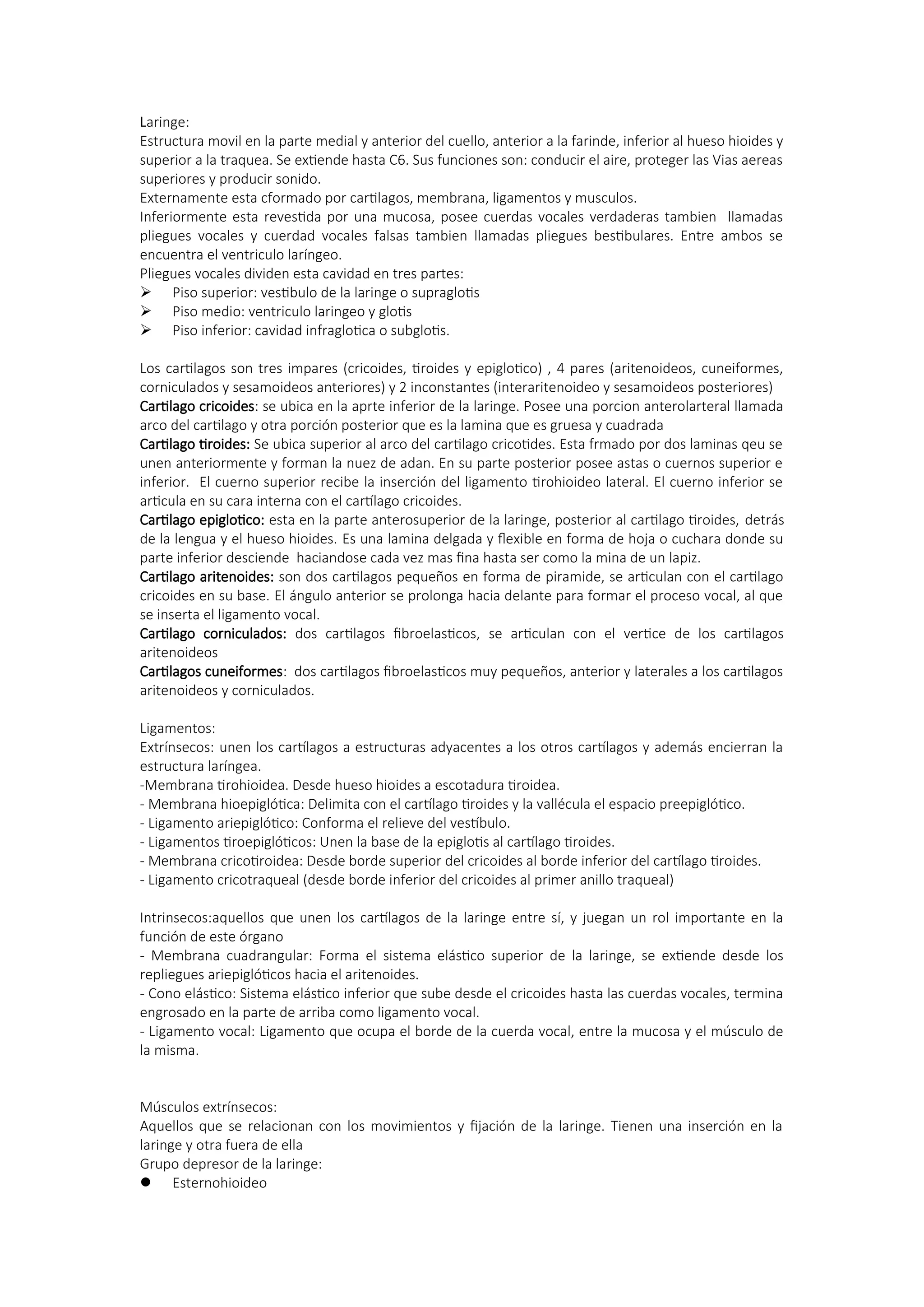 Laringe:
Estructura movil en la parte medial y anterior del cuello, anterior a la farinde, inferior al hueso hioides y
superior a la traquea. Se extiende hasta C6. Sus funciones son: conducir el aire, proteger las Vias aereas
superiores y producir sonido.
Externamente esta cformado por cartilagos, membrana, ligamentos y musculos.
Inferiormente esta revestida por una mucosa, posee cuerdas vocales verdaderas tambien llamadas
pliegues vocales y cuerdad vocales falsas tambien llamadas pliegues bestibulares. Entre ambos se
encuentra el ventriculo laríngeo.
Pliegues vocales dividen esta cavidad en tres partes:
 Piso superior: vestibulo de la laringe o supraglotis
 Piso medio: ventriculo laringeo y glotis
 Piso inferior: cavidad infraglotica o subglotis.
Los cartilagos son tres impares (cricoides, tiroides y epiglotico) , 4 pares (aritenoideos, cuneiformes,
corniculados y sesamoideos anteriores) y 2 inconstantes (interaritenoideo y sesamoideos posteriores)
Cartilago cricoides: se ubica en la aprte inferior de la laringe. Posee una porcion anterolarteral llamada
arco del cartilago y otra porción posterior que es la lamina que es gruesa y cuadrada
Cartilago tiroides: Se ubica superior al arco del cartilago cricotides. Esta frmado por dos laminas qeu se
unen anteriormente y forman la nuez de adan. En su parte posterior posee astas o cuernos superior e
inferior. El cuerno superior recibe la inserción del ligamento tirohioideo lateral. El cuerno inferior se
articula en su cara interna con el cartílago cricoides.
Cartilago epiglotico: esta en la parte anterosuperior de la laringe, posterior al cartilago tiroides, detrás
de la lengua y el hueso hioides. Es una lamina delgada y flexible en forma de hoja o cuchara donde su
parte inferior desciende haciandose cada vez mas fina hasta ser como la mina de un lapiz.
Cartilago aritenoides: son dos cartilagos pequeños en forma de piramide, se articulan con el cartilago
cricoides en su base. El ángulo anterior se prolonga hacia delante para formar el proceso vocal, al que
se inserta el ligamento vocal.
Cartilago corniculados: dos cartilagos fibroelasticos, se articulan con el vertice de los cartilagos
aritenoideos
Cartilagos cuneiformes: dos cartilagos fibroelasticos muy pequeños, anterior y laterales a los cartilagos
aritenoideos y corniculados.
Ligamentos:
Extrínsecos: unen los cartílagos a estructuras adyacentes a los otros cartílagos y además encierran la
estructura laríngea.
-Membrana tirohioidea. Desde hueso hioides a escotadura tiroidea.
- Membrana hioepiglótica: Delimita con el cartílago tiroides y la vallécula el espacio preepiglótico.
- Ligamento ariepiglótico: Conforma el relieve del vestíbulo.
- Ligamentos tiroepiglóticos: Unen la base de la epiglotis al cartílago tiroides.
- Membrana cricotiroidea: Desde borde superior del cricoides al borde inferior del cartílago tiroides.
- Ligamento cricotraqueal (desde borde inferior del cricoides al primer anillo traqueal)
Intrinsecos:aquellos que unen los cartílagos de la laringe entre sí, y juegan un rol importante en la
función de este órgano
- Membrana cuadrangular: Forma el sistema elástico superior de la laringe, se extiende desde los
repliegues ariepiglóticos hacia el aritenoides.
- Cono elástico: Sistema elástico inferior que sube desde el cricoides hasta las cuerdas vocales, termina
engrosado en la parte de arriba como ligamento vocal.
- Ligamento vocal: Ligamento que ocupa el borde de la cuerda vocal, entre la mucosa y el músculo de
la misma.
Músculos extrínsecos:
Aquellos que se relacionan con los movimientos y fijación de la laringe. Tienen una inserción en la
laringe y otra fuera de ella
Grupo depresor de la laringe:
 Esternohioideo
 