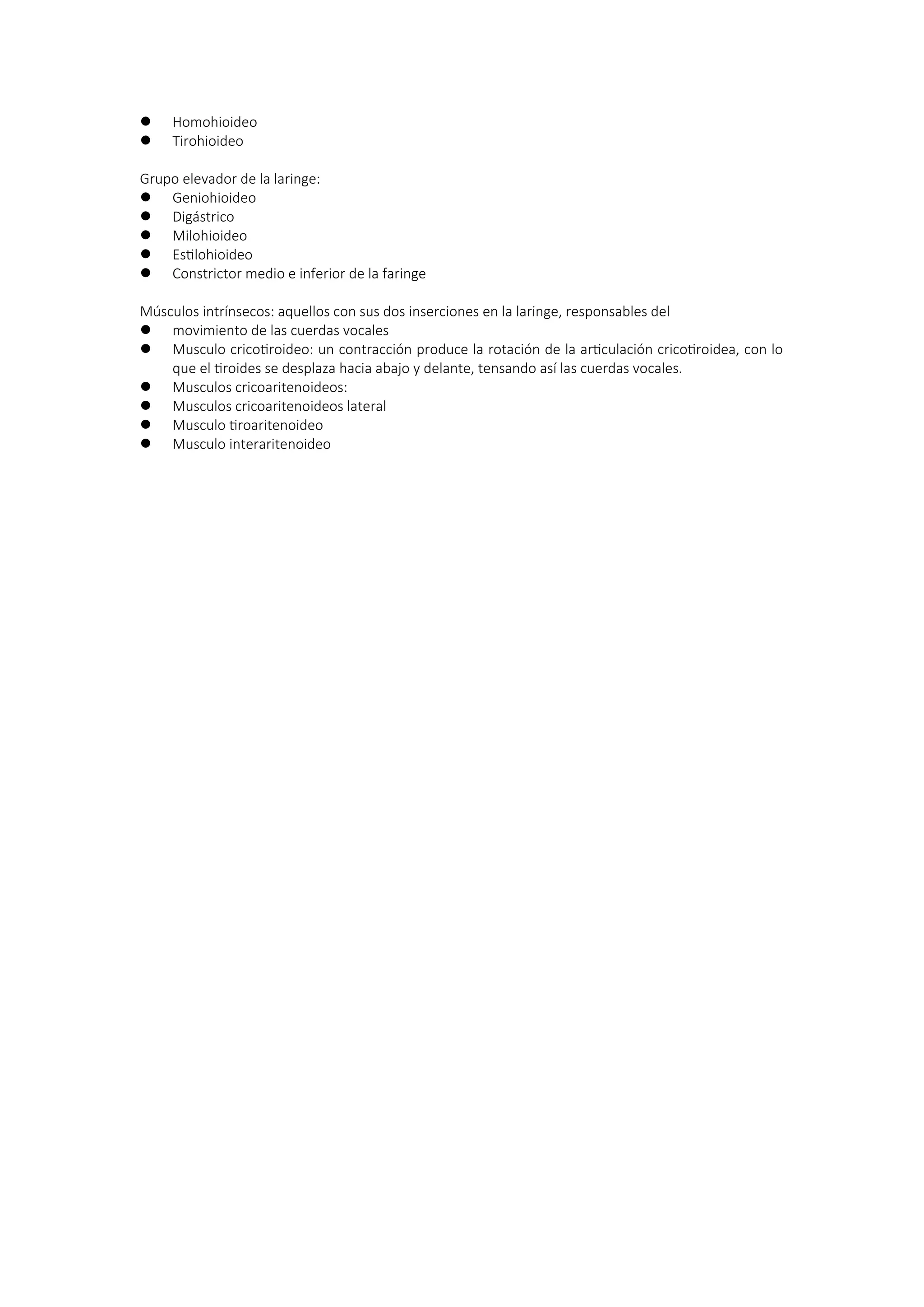  Homohioideo
 Tirohioideo
Grupo elevador de la laringe:
 Geniohioideo
 Digástrico
 Milohioideo
 Estilohioideo
 Constrictor medio e inferior de la faringe
Músculos intrínsecos: aquellos con sus dos inserciones en la laringe, responsables del
 movimiento de las cuerdas vocales
 Musculo cricotiroideo: un contracción produce la rotación de la articulación cricotiroidea, con lo
que el tiroides se desplaza hacia abajo y delante, tensando así las cuerdas vocales.
 Musculos cricoaritenoideos:
 Musculos cricoaritenoideos lateral
 Musculo tiroaritenoideo
 Musculo interaritenoideo
 