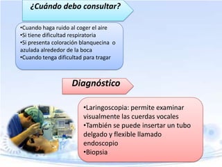 ¿Cuándo debo consultar?
•Cuando haga ruido al coger el aire
•Si tiene dificultad respiratoria
•Si presenta coloración blanquecina o
azulada alrededor de la boca
•Cuando tenga dificultad para tragar

Diagnóstico
•Laringoscopia: permite examinar
visualmente las cuerdas vocales
•También se puede insertar un tubo
delgado y flexible llamado
endoscopio
•Biopsia

 