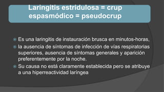 Laringitis estridulosa = crup
espasmódico = pseudocrup
 Es una laringitis de instauración brusca en minutos-horas,
 la ausencia de síntomas de infección de vías respiratorias
superiores, ausencia de síntomas generales y aparición
preferentemente por la noche.
 Su causa no está claramente establecida pero se atribuye
a una hiperreactividad laríngea
 