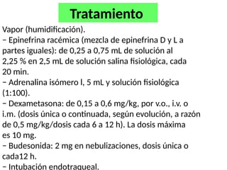 Vapor (humidificación).
− Epinefrina racémica (mezcla de epinefrina D y L a
partes iguales): de 0,25 a 0,75 mL de solución al
2,25 % en 2,5 mL de solución salina fisiológica, cada
20 min.
− Adrenalina isómero l, 5 mL y solución fisiológica
(1:100).
− Dexametasona: de 0,15 a 0,6 mg/kg, por v.o., i.v. o
i.m. (dosis única o continuada, según evolución, a razón
de 0,5 mg/kg/dosis cada 6 a 12 h). La dosis máxima
es 10 mg.
− Budesonida: 2 mg en nebulizaciones, dosis única o
cada12 h.
− Intubación endotraqueal.
Tratamiento
 