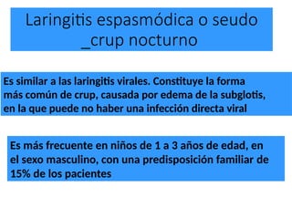 Laringitis espasmódica o seudo
_crup nocturno
Es similar a las laringitis virales. Constituye la forma
más común de crup, causada por edema de la subglotis,
en la que puede no haber una infección directa viral
Es más frecuente en niños de 1 a 3 años de edad, en
el sexo masculino, con una predisposición familiar de
15% de los pacientes
 