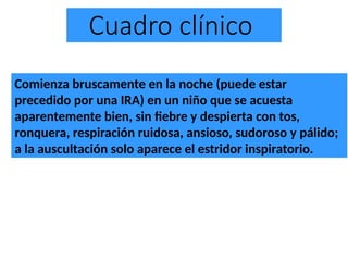 Cuadro clínico
Comienza bruscamente en la noche (puede estar
precedido por una IRA) en un niño que se acuesta
aparentemente bien, sin fiebre y despierta con tos,
ronquera, respiración ruidosa, ansioso, sudoroso y pálido;
a la auscultación solo aparece el estridor inspiratorio.
 