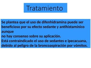 Tratamiento
Se plantea que el uso de difenhidramina puede ser
beneficioso por su efecto sedante y antihistamínico
aunque
no hay consenso sobre su aplicación.
Está contraindicado el uso de sedantes e ipecacuana,
debido al peligro de la broncoaspiración por vómitos.
 