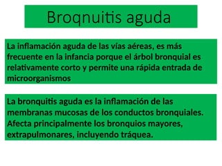 Broqnuitis aguda
La bronquitis aguda es la inflamación de las
membranas mucosas de los conductos bronquiales.
Afecta principalmente los bronquios mayores,
extrapulmonares, incluyendo tráquea.
La inflamación aguda de las vías aéreas, es más
frecuente en la infancia porque el árbol bronquial es
relativamente corto y permite una rápida entrada de
microorganismos
 
