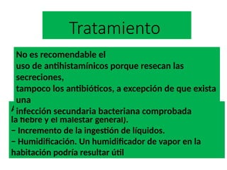 Tratamiento
Analgésicos como, por ejemplo, el acetaminofen (para
la fiebre y el malestar general).
− Incremento de la ingestión de líquidos.
− Humidificación. Un humidificador de vapor en la
habitación podría resultar útil
No es recomendable el
uso de antihistamínicos porque resecan las
secreciones,
tampoco los antibióticos, a excepción de que exista
una
infección secundaria bacteriana comprobada
 
